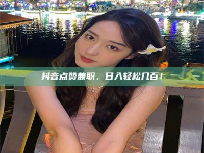 临夏抖音点赞兼职，日入轻松几百！