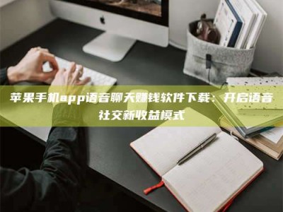 临夏苹果手机app语音聊天赚钱软件下载：开启语音社交新收益模式